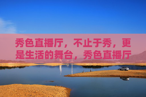 秀色直播厅,不止于秀,更是生活的舞台,秀色直播厅,不止于秀,更是生活舞台