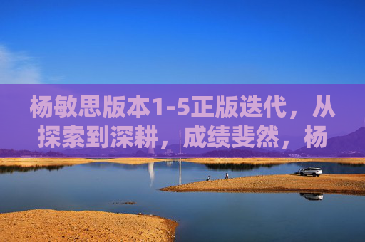 杨敏思版本1-5正版迭代,从探索到深耕,成绩斐然,杨敏思版本1-5正版迭代,探索深耕结硕果