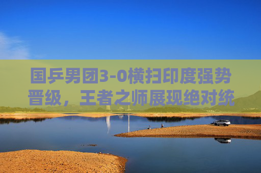 国乒男团3-0横扫印度强势晋级,王者之师展现绝对统治力,国乒男团3-0横扫印度强势晋级 王者之师展现绝对统治力