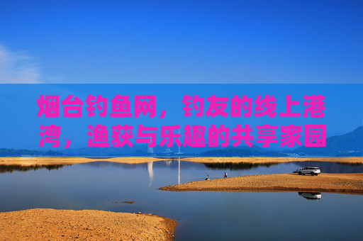 烟台钓鱼网，钓友的线上港湾，渔获与乐趣的共享家园