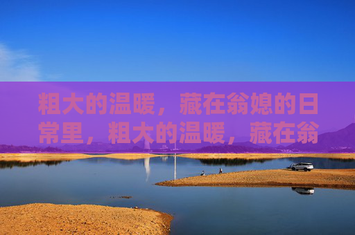 粗大的温暖,藏在翁媳的日常里,粗大的温暖,藏在翁媳的日常里