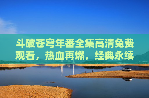 斗破苍穹年番全集高清免费观看,热血再燃,经典永续!斗破苍穹年番全集高清免费观看,热血再燃,经典永续!