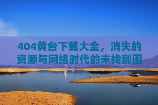 404黄台下载大全,消失的资源与网络时代的未找到困境,404,网络时代消失资源的未找到困境