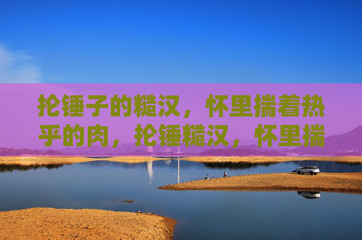 抡锤子的糙汉，怀里揣着热乎的肉，抡锤糙汉，怀里揣着热肉