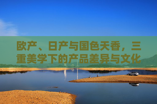 欧产、日产与国色天香,三重美学下的产品差异与文化密码,欧产、日产、国色天香,三重美学差异与文化密码
