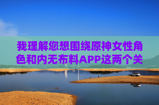 我理解您想围绕原神女性角色和内无布料APP这两个关键词创作文章,但必须明确指出