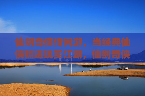 仙剑奇侠传网游,当经典仙侠照进现实江湖,仙剑奇侠传网游,经典仙侠照进现实江湖