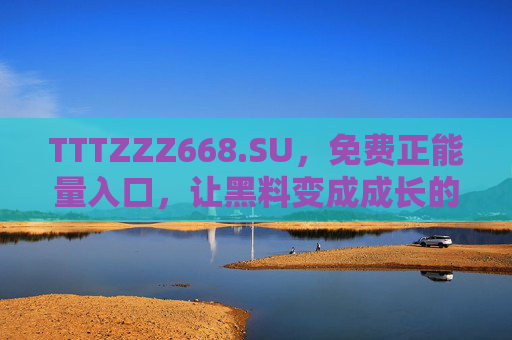 TTTZZZ668.SU，免费正能量入口，让黑料变成成长的燃料，黑料化燃料，免费正能量入口