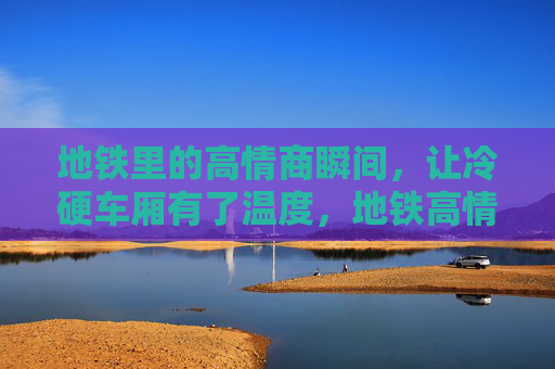 地铁里的高情商瞬间，让冷硬车厢有了温度，地铁高情商瞬间，暖了冷硬车厢