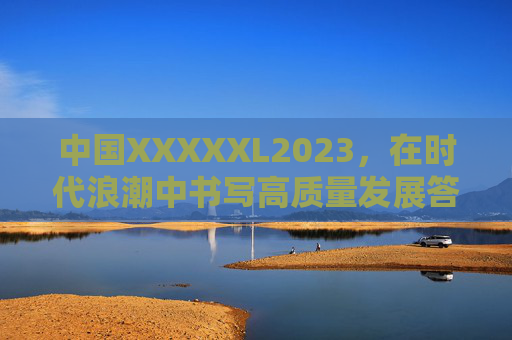 中国XXXXXL2023，在时代浪潮中书写高质量发展答卷，中国2023，时代浪潮中的高质量发展答卷