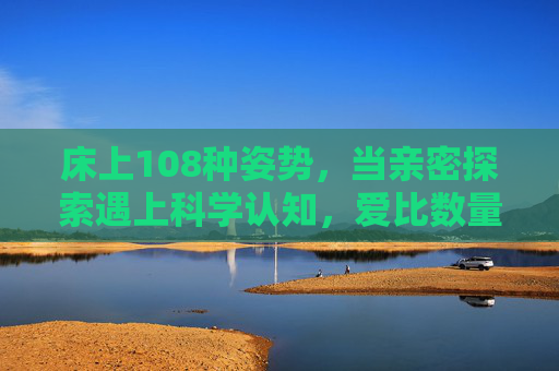 床上108种姿势，当亲密探索遇上科学认知，爱比数量更重要，亲密探索遇上科学认知，爱，比108种姿势更重要