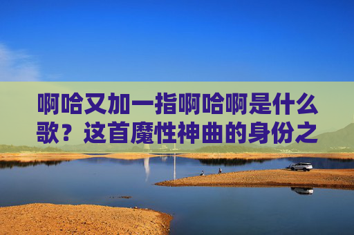 啊哈又加一指啊哈啊是什么歌？这首魔性神曲的身份之谜终于有解了！啊哈又加一指啊哈啊魔性神曲身份之谜揭晓！