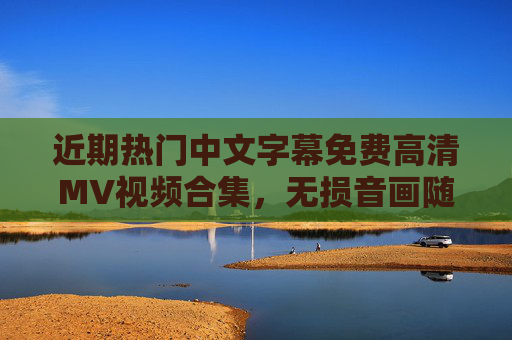 近期热门中文字幕免费高清MV视频合集，无损音画随心看，近期热门免费高清中文字幕MV合集 无损音画
