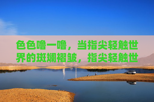 色色噜一噜，当指尖轻触世界的斑斓褶皱，指尖轻触世界的斑斓褶皱