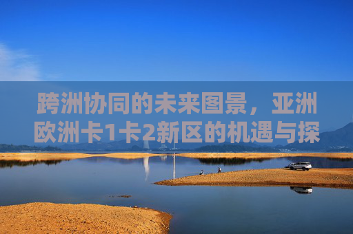 跨洲协同的未来图景，亚洲欧洲卡1卡2新区的机遇与探索，跨洲协同下亚欧卡1卡2新区机遇探索
