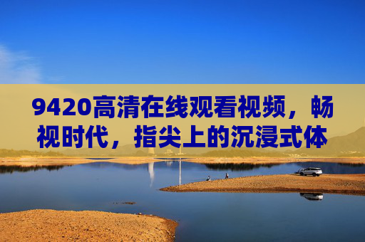 9420高清在线观看视频，畅视时代，指尖上的沉浸式体验，畅视时代，指尖沉浸高清体验