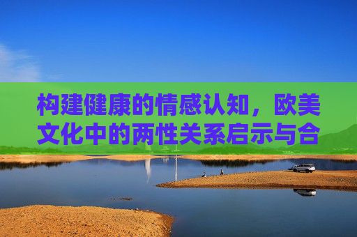 构建健康的情感认知，欧美文化中的两性关系启示与合法资源获取路径，健康情感认知构建，欧美两性关系启示与合法资源路径