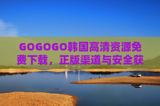 GOGOGO韩国高清资源免费下载，正版渠道与安全获取指南，韩国高清资源免费下载，正版渠道与安全获取指南