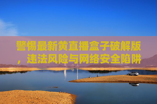 警惕最新黄直播盒子破解版，违法风险与网络安全陷阱，切勿以身试法，最新黄直播盒子破解版，违法风险与网络安全陷阱，切勿以身试法