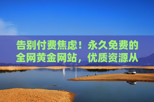 告别付费焦虑！永久免费的全网黄金网站，优质资源从此零门槛，告别付费焦虑！永久免费全网黄金资源零门槛
