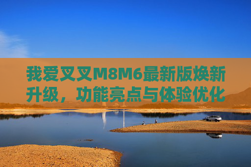 我爱叉叉M8M6最新版焕新升级，功能亮点与体验优化全解析，我爱叉叉M8M6最新版焕新升级，功能亮点与体验优化全解析