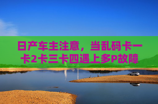 日产车主注意，当乱码卡一卡2卡三卡四遇上多P故障码，这样应对才靠谱，日产车主注意，乱码卡遇上多P故障码，这样应对才靠谱