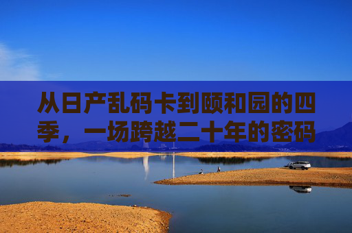 从日产乱码卡到颐和园的四季，一场跨越二十年的密码重逢，从乱码卡到颐和四季，二十年密码重逢