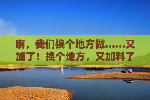 啊，我们换个地方做……又加了！换个地方，又加料了