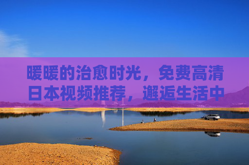 暖暖的治愈时光，免费高清日本视频推荐，邂逅生活中的小确幸，免费高清日本视频，治愈时光里的暖心小确幸
