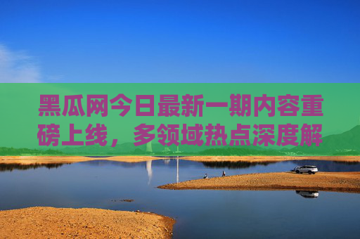 黑瓜网今日最新一期内容重磅上线，多领域热点深度解读，干货满满等你解锁，黑瓜网最新一期重磅上线，多领域热点深度解读，干货满满