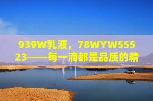 939W乳液，78WYW55523——每一滴都是品质的精准注脚，939W乳液，每一滴，品质的精准注脚