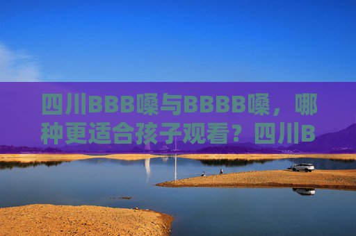 四川BBB嗓与BBBB嗓，哪种更适合孩子观看？四川BBB嗓与BBBB嗓，哪种更适合孩子观看？