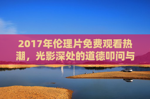 2017年伦理片免费观看热潮，光影深处的道德叩问与版权之思，2017伦理片免费观看热潮，光影深处的道德叩问与版权之思