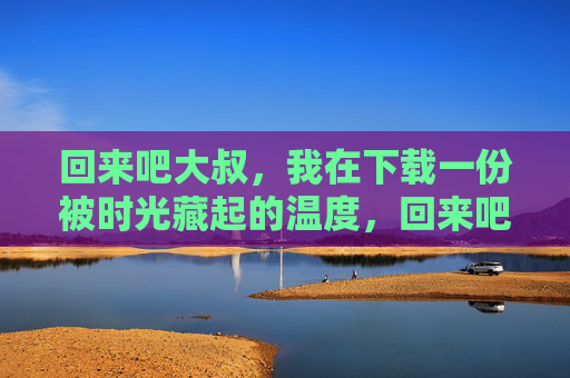 回来吧大叔，我在下载一份被时光藏起的温度，回来吧大叔，我在下载一份被时光藏起的温度