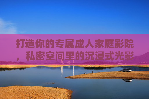 打造你的专属成人家庭影院，私密空间里的沉浸式光影盛宴，专属成人家庭影院，私密沉浸式光影盛宴