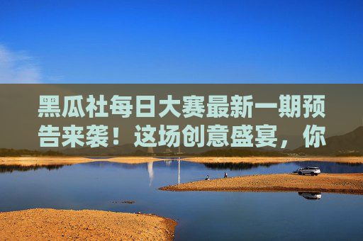 黑瓜社每日大赛最新一期预告来袭！这场创意盛宴，你准备好接招了吗？黑瓜社每日大赛最新一期预告，创意盛宴接招！