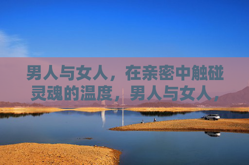 男人与女人，在亲密中触碰灵魂的温度，男人与女人，亲密里的灵魂温度