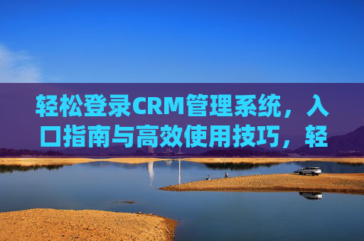 轻松登录CRM管理系统，入口指南与高效使用技巧，轻松玩转CRM，登录入口与高效使用指南