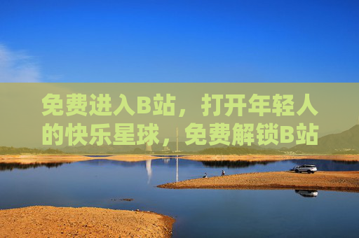 免费进入B站，打开年轻人的快乐星球，免费解锁B站，年轻人的快乐星球