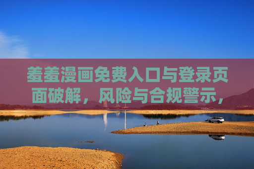 羞羞漫画免费入口与登录页面破解，风险与合规警示，羞羞漫画免费入口与登录页面破解风险与合规警示