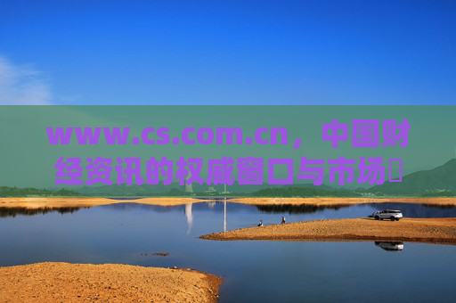 www.cs.com.cn，中国财经资讯的权威窗口与市场瞭望塔，中国财经资讯权威窗口与市场瞭望塔