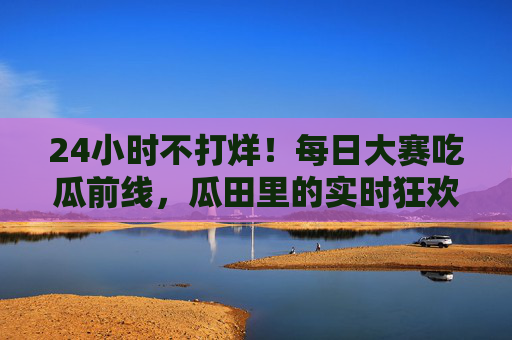 24小时不打烊！每日大赛吃瓜前线，瓜田里的实时狂欢与全民围观，24小时全民吃瓜前线，实时狂欢不打烊