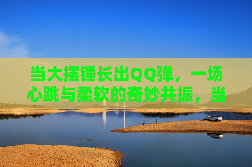 当大摆锤长出QQ弹，一场心跳与柔软的奇妙共振，当大摆锤长出QQ弹，一场心跳与柔软的奇妙共振
