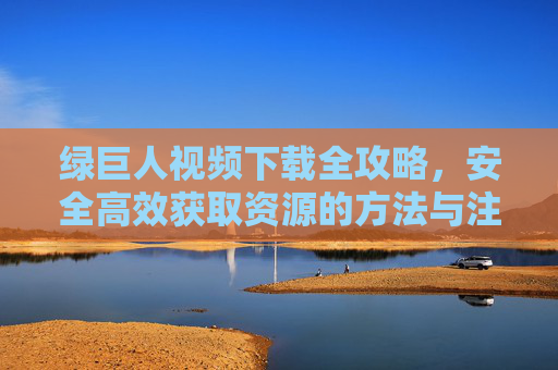 绿巨人视频下载全攻略，安全高效获取资源的方法与注意事项，绿巨人视频下载全攻略，安全高效获取资源的方法与注意事项
