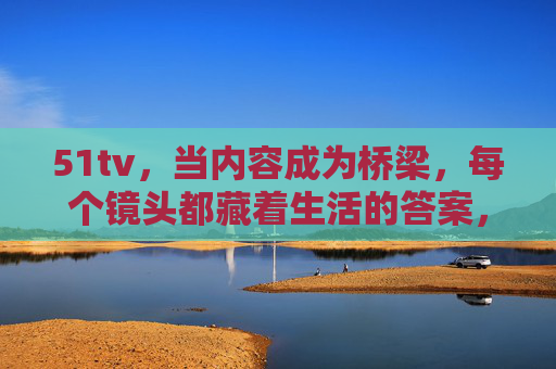 51tv，当内容成为桥梁，每个镜头都藏着生活的答案，51tv，镜头为桥，答案在生活