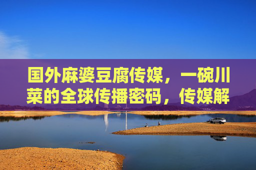 国外麻婆豆腐传媒，一碗川菜的全球传播密码，传媒解码，麻婆豆腐的全球传播密码