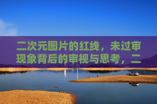 二次元图片的红线，未过审现象背后的审视与思考，二次元图片红线，未过审现象背后的审视与思考