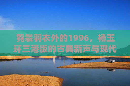 霓裳羽衣外的1996，杨玉环三港版的古典新声与现代回响，霓裳羽衣外的1996，杨玉环三港版古典新声与现代回响