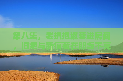 第八集，老扒抱淑蓉进房间，旧疤与新痛藏在那盏不亮的灯下，旧疤新痛暗灯下，老扒抱淑蓉入室