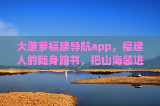 大菠萝福建导航app，福建人的随身路书，把山海装进口袋，大菠萝福建导航，随身山海路书